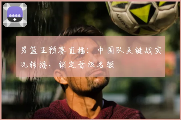 男篮亚预赛直播：中国队关键战实况转播，锁定晋级名额