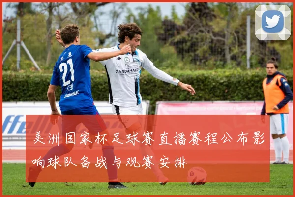 美洲国家杯足球赛直播赛程公布影响球队备战与观赛安排