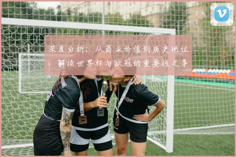深度分析：从商业价值到历史地位，解读世界杯与欧冠的重要性之争
