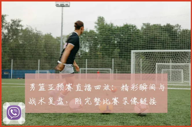 男篮亚预赛直播回放：精彩瞬间与战术复盘，附完整比赛录像链接